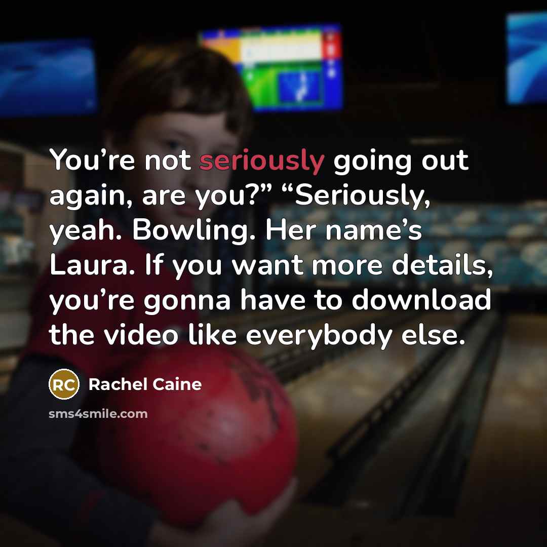 “You’re not seriously going out again, are you?” “Seriously, yeah. Bowling. Her name’s Laura. If you want more details, you’re gonna have to download the video like everybody else.” quote by Rachel Caine