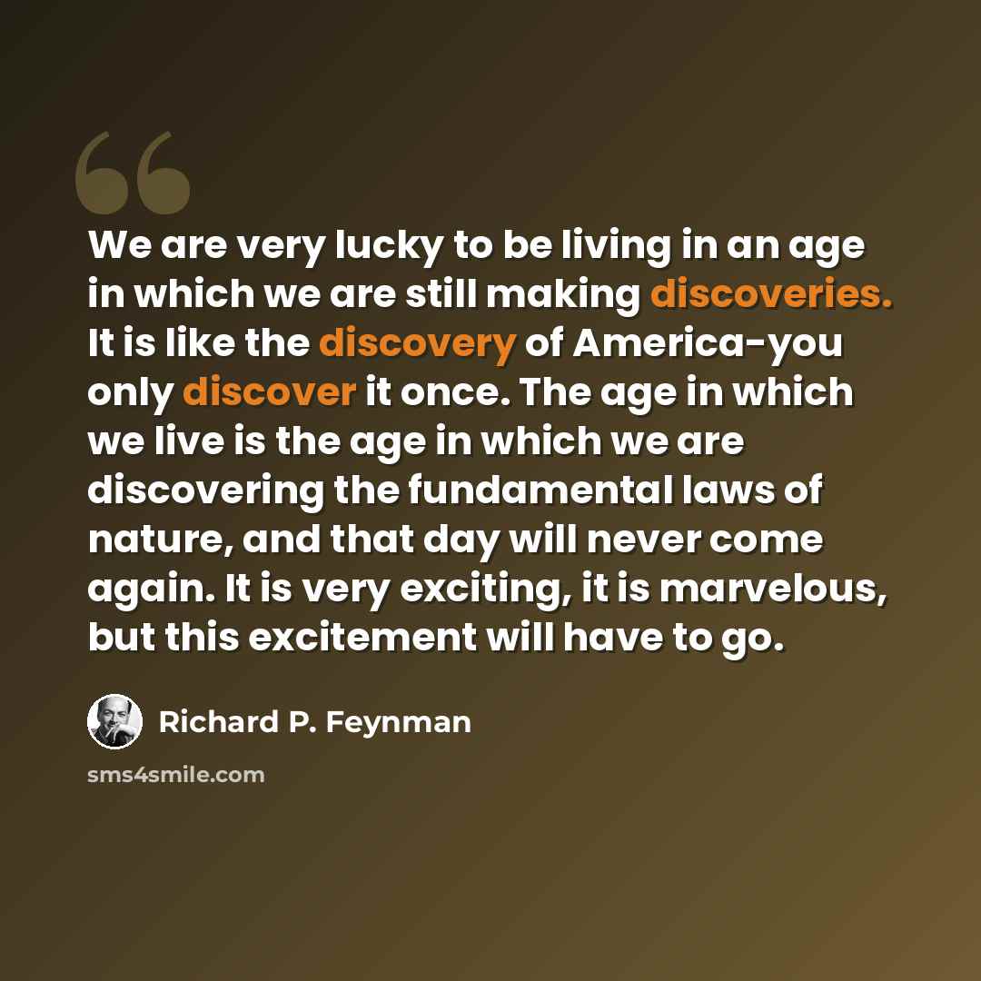 “We are very lucky to be living in an age in which we are still making discoveries. It is like the discovery of America-you only discover it once. The age in which we live is the age in which we are discovering the fundamental laws of nature, and that day will never come again. It is very exciting…” quote by Richard P. Feynman
