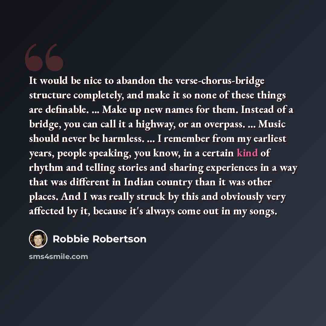 “It would be nice to abandon the verse-chorus-bridge structure completely, and make it so none of these things are definable. ... Make up new names for them. Instead of a bridge, you can call it a highway, or an overpass. ... Music should never be harmless. ... I remember from my earliest years…” quote by Robbie Robertson