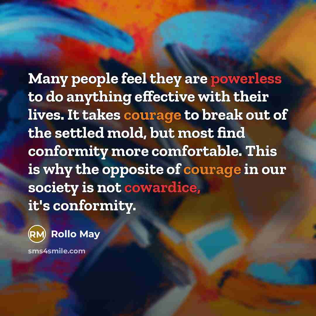 “Many people feel they are powerless to do anything effective with their lives. It takes courage to break out of the settled mold, but most find conformity more comfortable. This is why the opposite of courage in our society is not cowardice, it's conformity.” quote by Rollo May