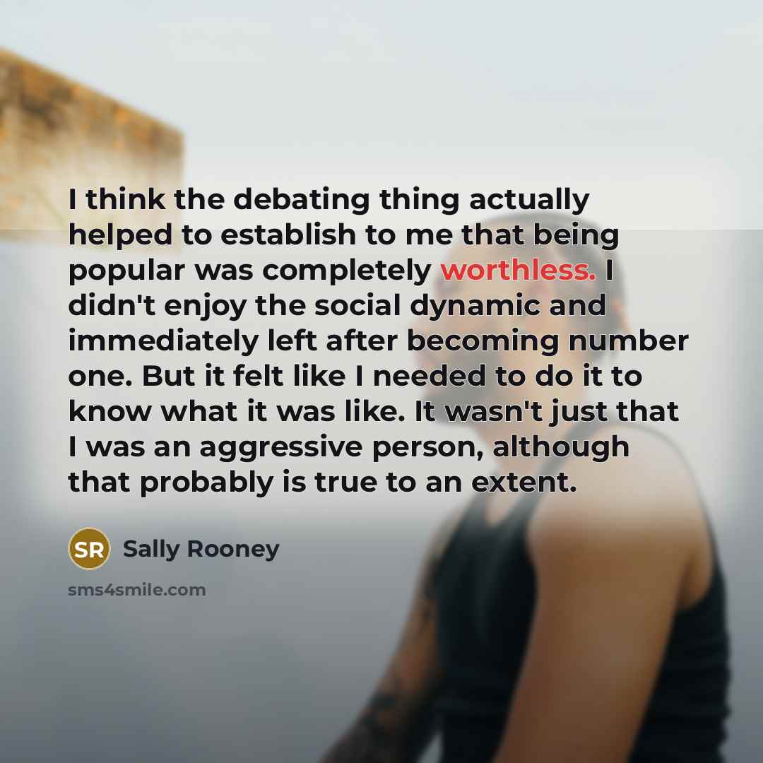 “I think the debating thing actually helped to establish to me that being popular was completely worthless. I didn't enjoy the social dynamic and immediately left after becoming number one. But it felt like I needed to do it to know what it was like. It wasn't just that I was an aggressive person…” quote by Sally Rooney