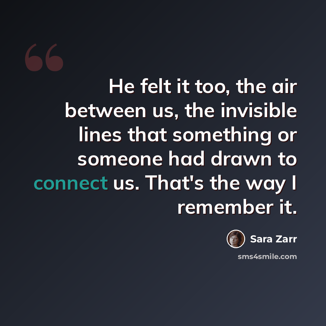“He felt it too, the air between us, the invisible lines that something or someone had drawn to connect us. That's the way I remember it.” quote by Sara Zarr
