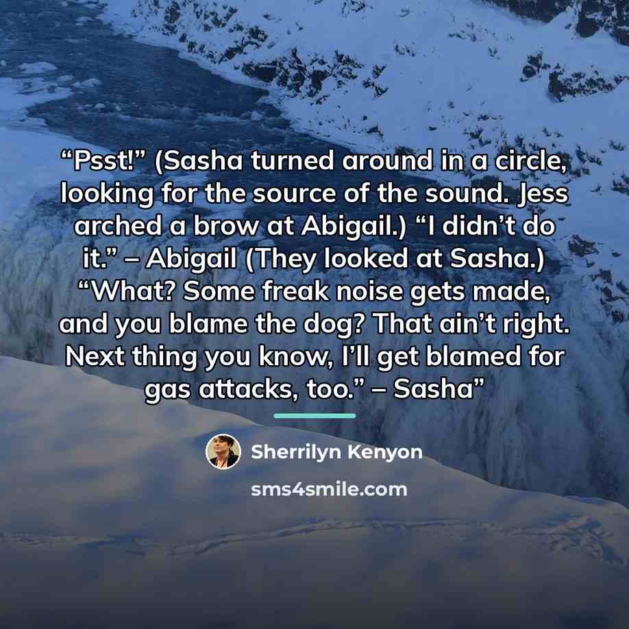 “Psst!” (Sasha turned around in a circle, looking for the source of the sound. Jess arched a brow at Abigail.) “I didn’t do it.” – Abigail (They looked at Sasha.) “What? Some freak noise gets made, and you blame the dog? That ain’t right. Next thing you know, I’ll get blamed for gas attacks, too.”…” quote by Sherrilyn Kenyon