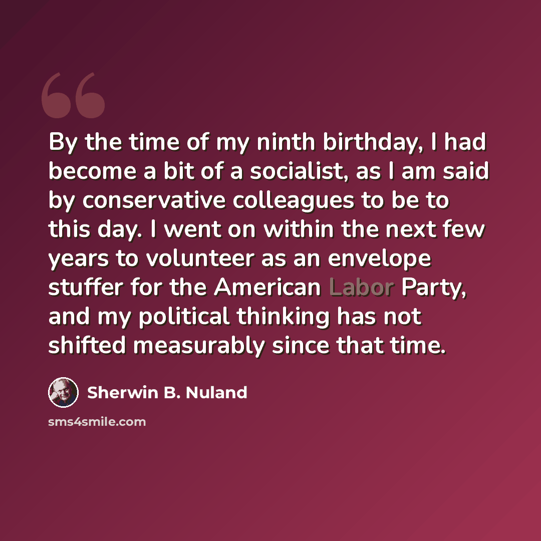 “By the time of my ninth birthday, I had become a bit of a socialist, as I am said by conservative colleagues to be to this day. I went on within the next few years to volunteer as an envelope stuffer for the American Labor Party, and my political thinking has not shifted measurably since that time.” quote by Sherwin B. Nuland