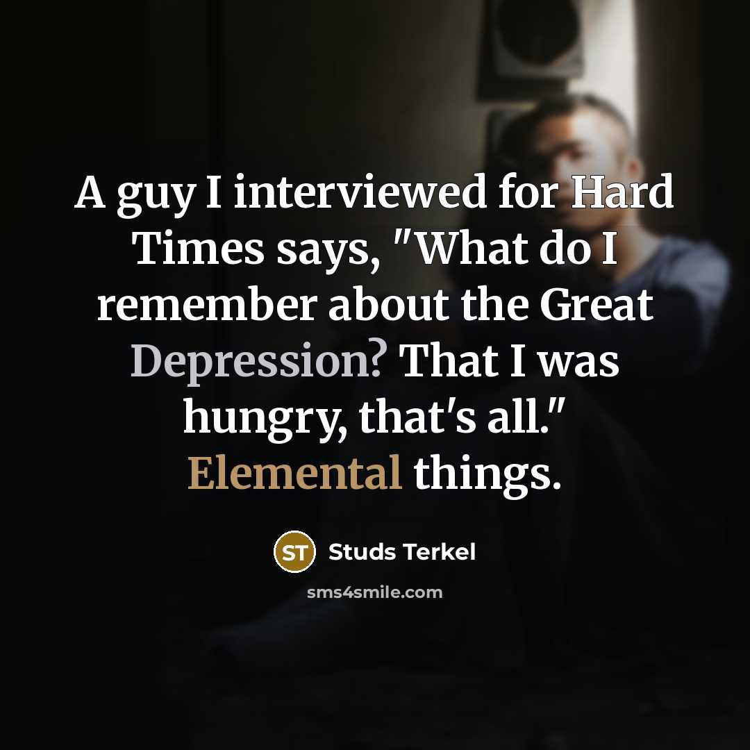 “A guy I interviewed for Hard Times says, "What do I remember about the Great Depression? That I was hungry, that's all." Elemental things.” quote by Studs Terkel