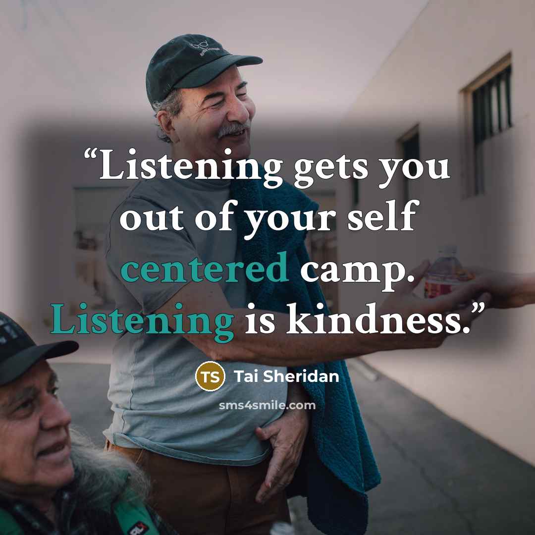 “Listening gets you out of your self centered camp. Listening is kindness.” quote by Tai Sheridan