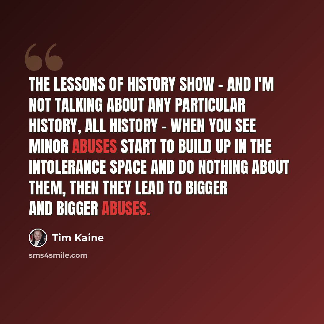 “The lessons of history show - and I'm not talking about any particular history, all history - when you see minor abuses start to build up in the intolerance space and do nothing about them, then they lead to bigger and bigger abuses.” quote by Tim Kaine