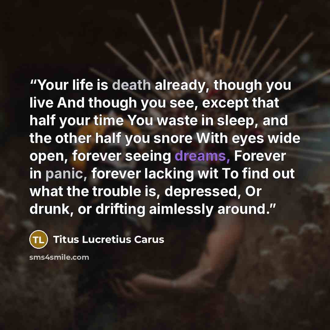 “Your life is death already, though you live And though you see, except that half your time You waste in sleep, and the other half you snore With eyes wide open, forever seeing dreams, Forever in panic, forever lacking wit To find out what the trouble is, depressed, Or drunk, or drifting aimlessly…” quote by Titus Lucretius Carus