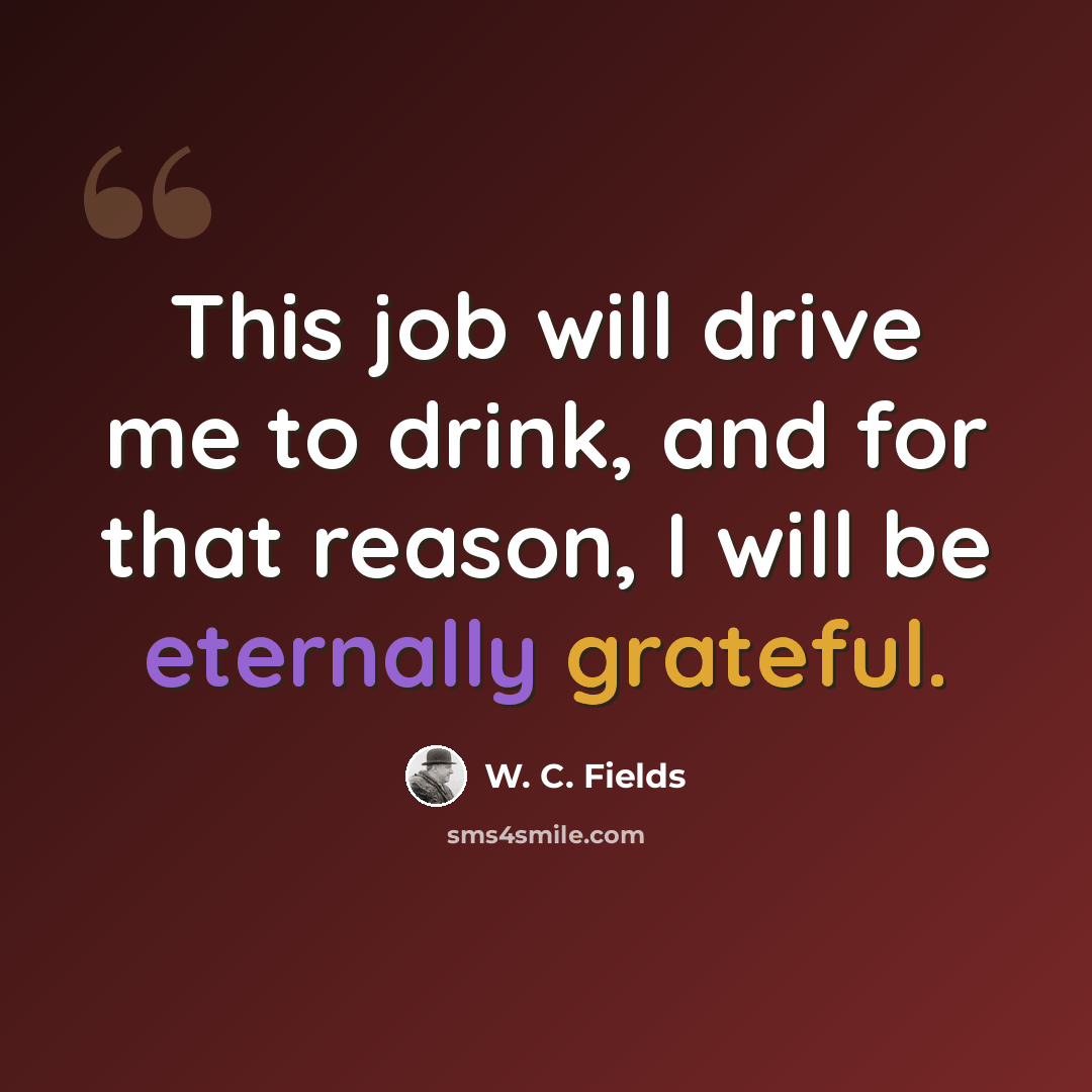 “This job will drive me to drink, and for that reason, I will be eternally grateful.” quote by W. C. Fields