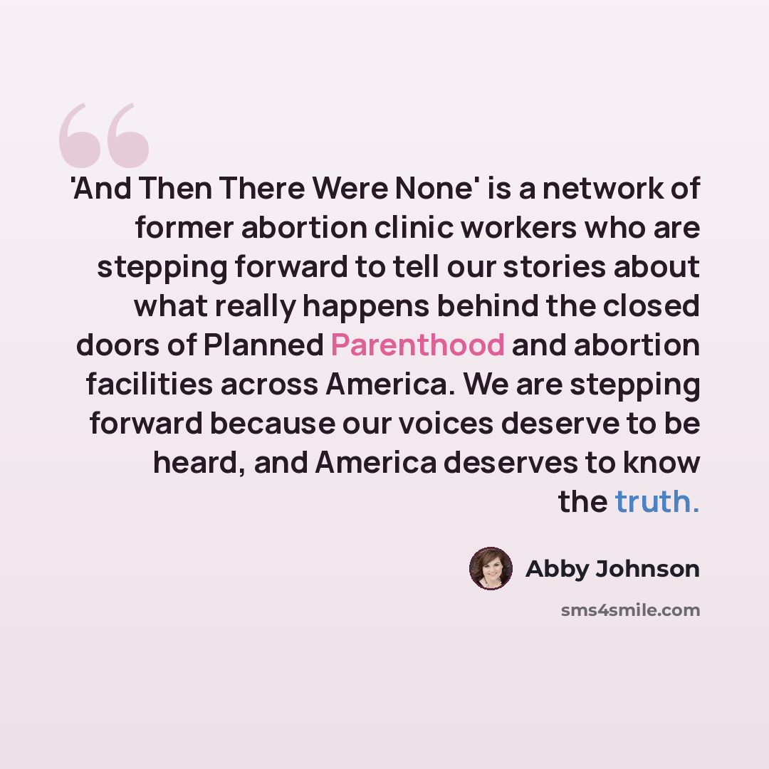 “'And Then There Were None' is a network of former abortion clinic workers who are stepping forward to tell our stories about what really happens behind the closed doors of Planned Parenthood and abortion facilities across America. We are stepping forward because our voices deserve to be heard, and…” quote by Abby Johnson