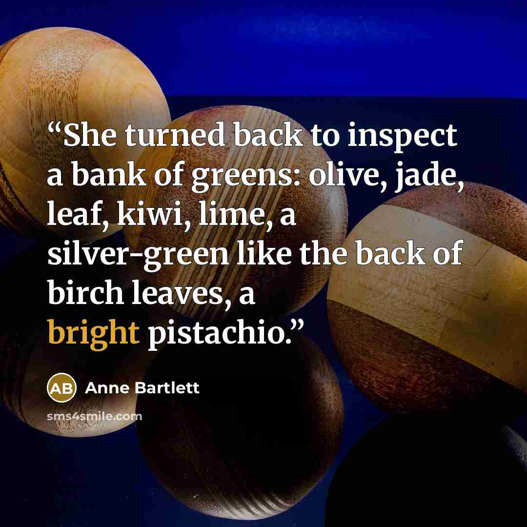 “She turned back to inspect a bank of greens: olive, jade, leaf, kiwi, lime, a silver-green like the back of birch leaves, a bright pistachio.” quote by Anne Bartlett