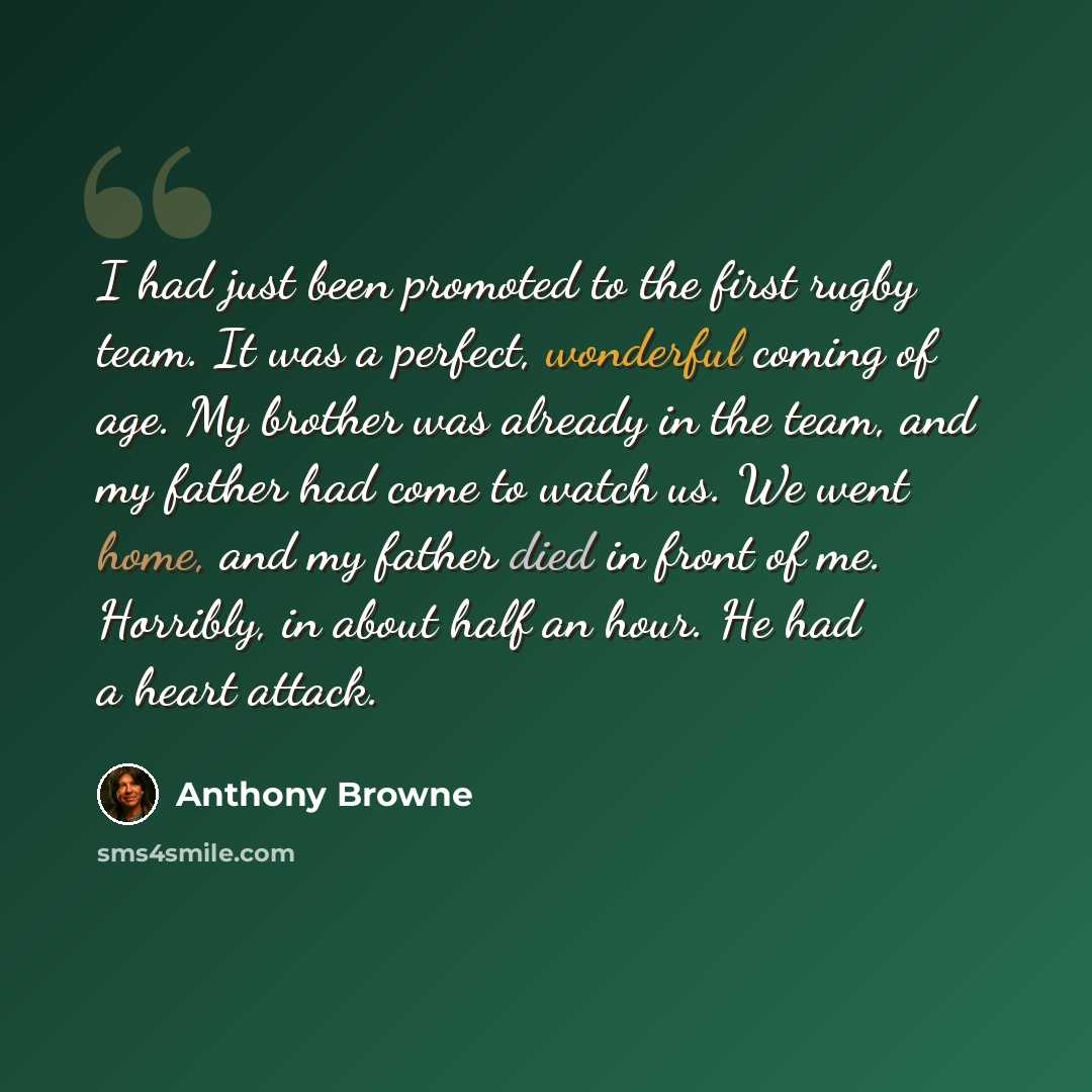 “I had just been promoted to the first rugby team. It was a perfect, wonderful coming of age. My brother was already in the team, and my father had come to watch us. We went home, and my father died in front of me. Horribly, in about half an hour. He had a heart attack.” quote by Anthony Browne