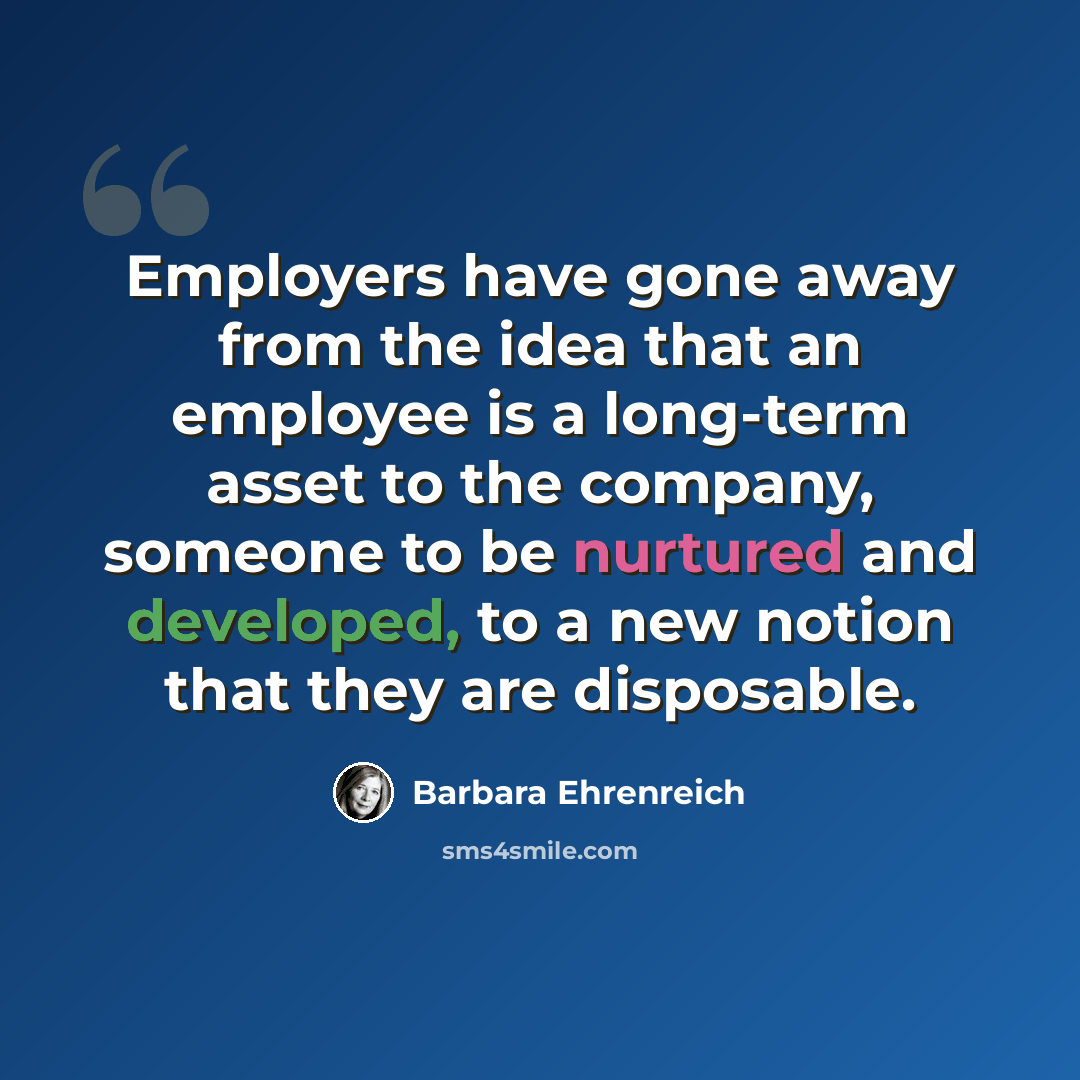 “Employers have gone away from the idea that an employee is a long-term asset to the company, someone to be nurtured and developed, to a new notion that they are disposable.” quote by Barbara Ehrenreich