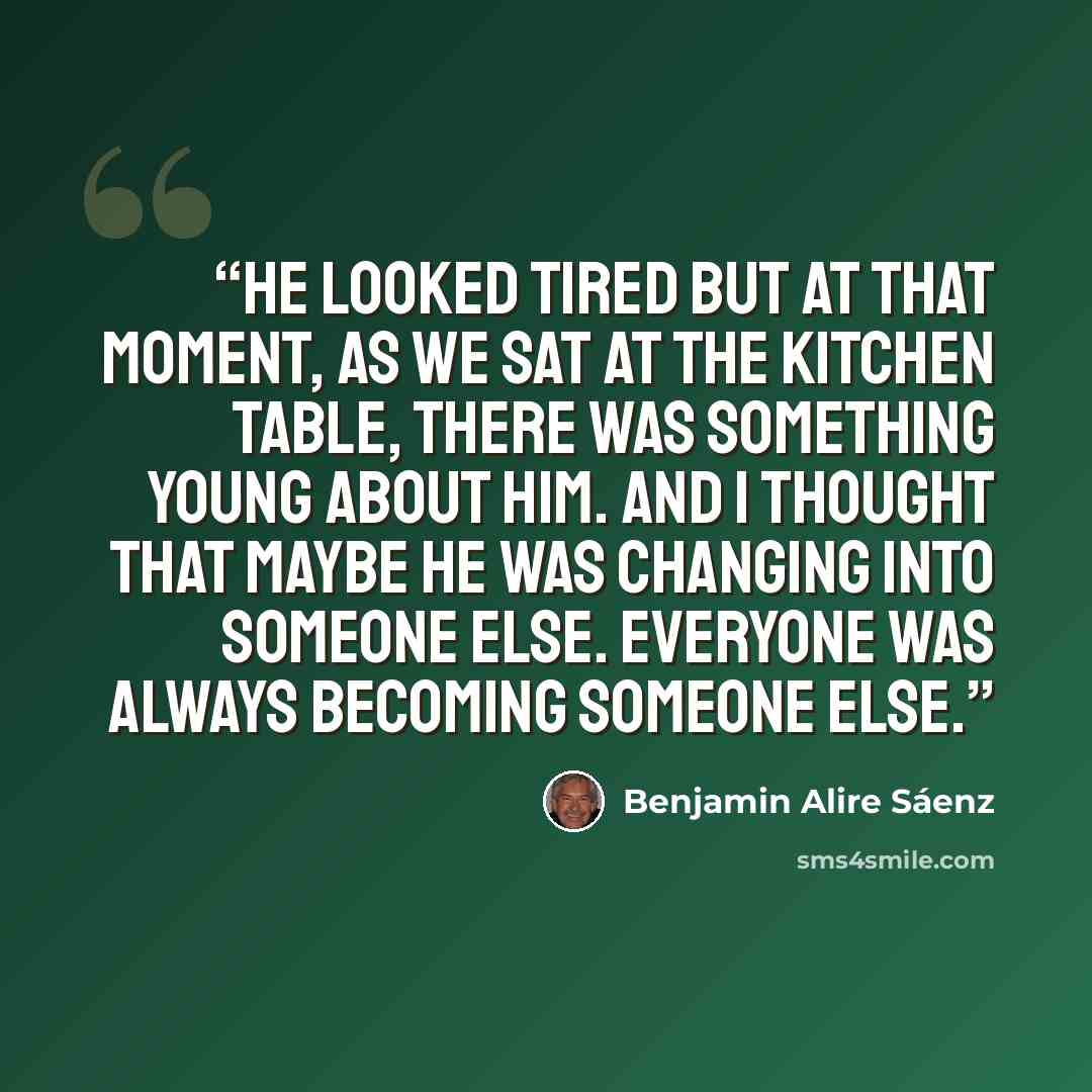 “He looked tired but at that moment, as we sat at the kitchen table, there was something young about him. And I thought that maybe he was changing into someone else. Everyone was always becoming someone else.” quote by Benjamin Alire Sáenz