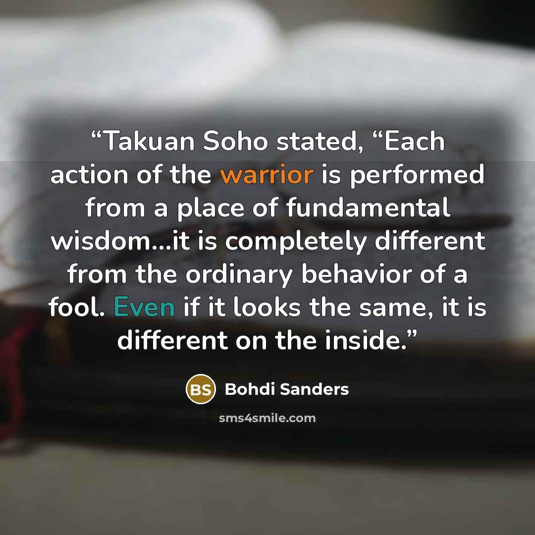 “Takuan Soho stated, “Each action of the warrior is performed from a place of fundamental wisdom…it is completely different from the ordinary behavior of a fool. Even if it looks the same, it is different on the inside.” quote by Bohdi Sanders