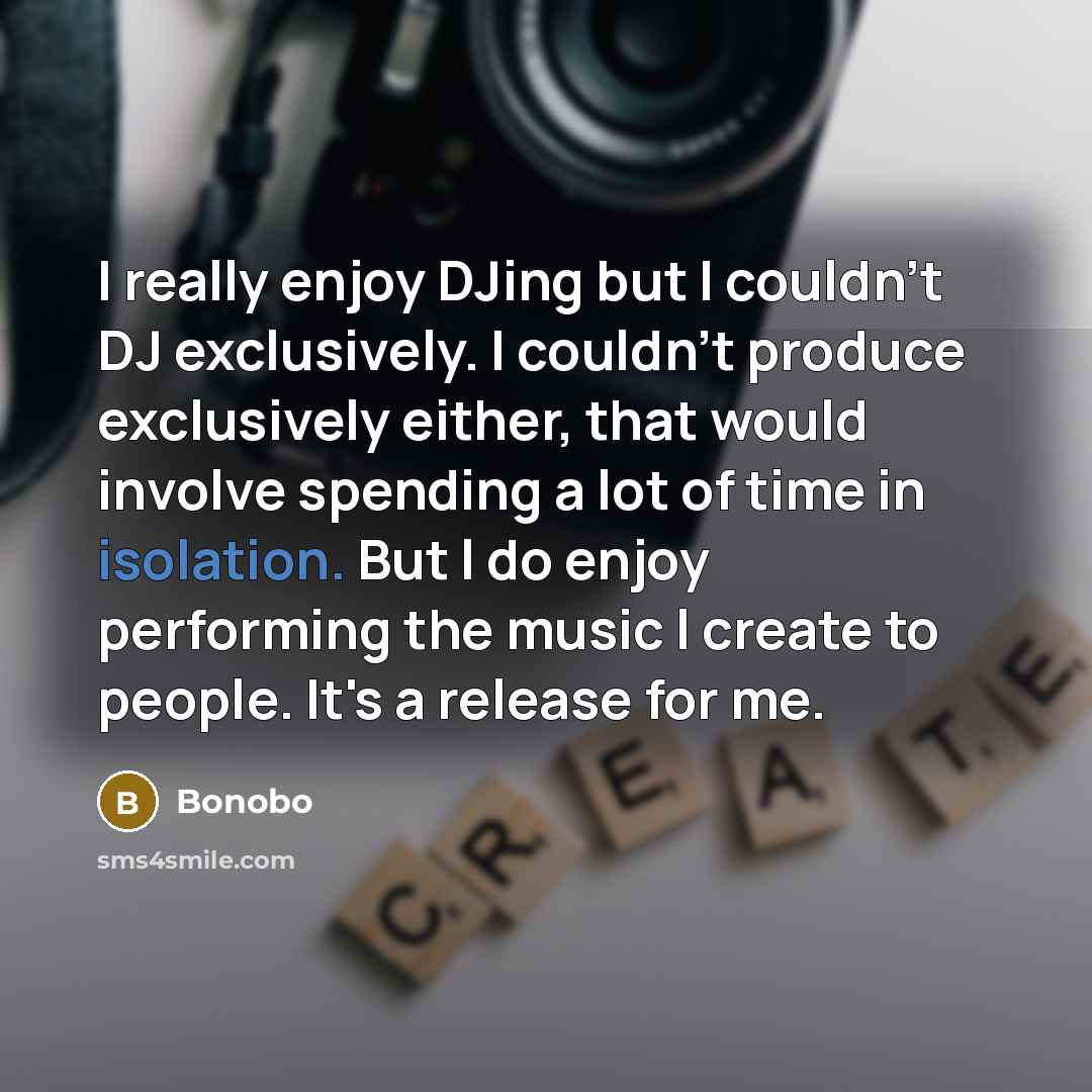 “I really enjoy DJing but I couldn't DJ exclusively. I couldn't produce exclusively either, that would involve spending a lot of time in isolation. But l do enjoy performing the music l create to people. It's a release for me.” quote by Bonobo