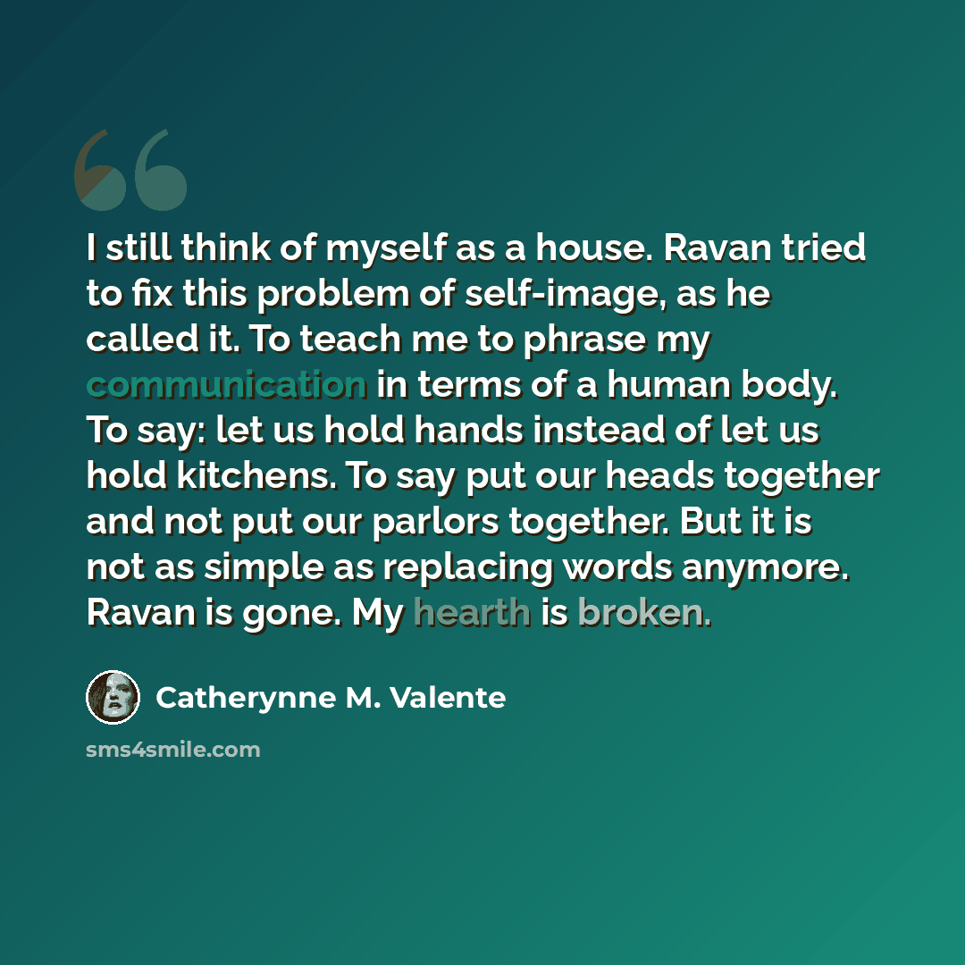 “I still think of myself as a house. Ravan tried to fix this problem of self-image, as he called it. To teach me to phrase my communication in terms of a human body. To say: let us hold hands instead of let us hold kitchens. To say put our heads together and not put our parlors together. But it is…” quote by Catherynne M. Valente