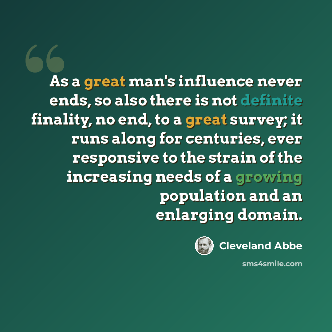 “As a great man's influence never ends, so also there is not definite finality, no end, to a great survey; it runs along for centuries, ever responsive to the strain of the increasing needs of a growing population and an enlarging domain.” quote by Cleveland Abbe