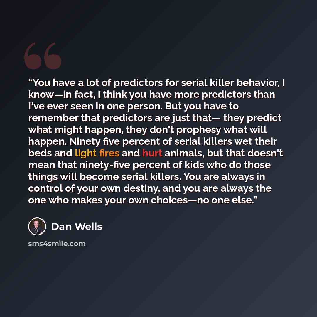 “You have a lot of predictors for serial killer behavior, I know—in fact, I think you have more predictors than I've ever seen in one person. But you have to remember that predictors are just that— they predict what might happen, they don't prophesy what will happen. Ninety five percent of serial…” quote by Dan Wells