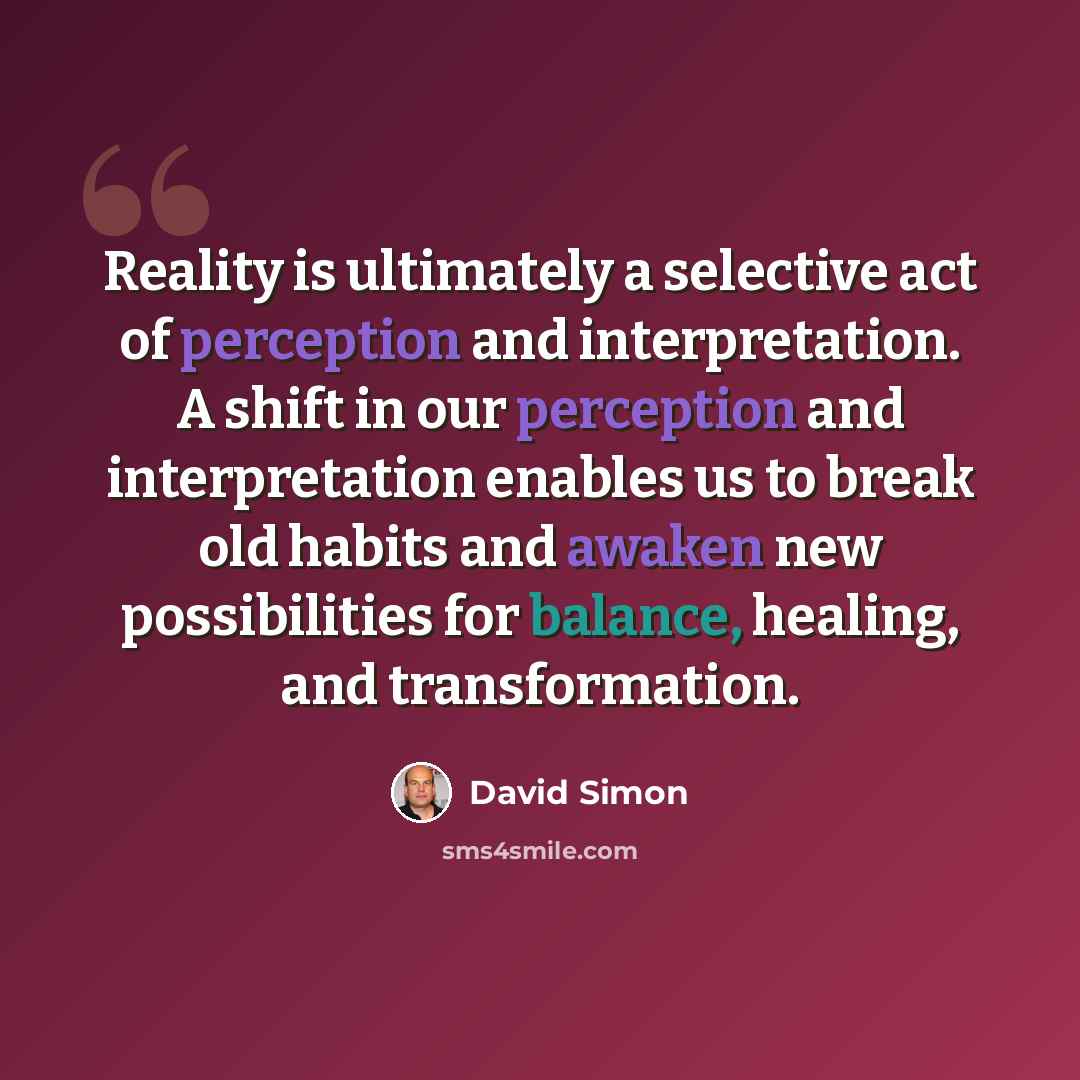 “Reality is ultimately a selective act of perception and interpretation. A shift in our perception and interpretation enables us to break old habits and awaken new possibilities for balance, healing, and transformation.” quote by David Simon