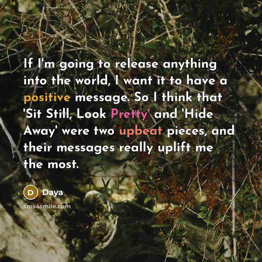 “If I'm going to release anything into the world, I want it to have a positive message. So I think that 'Sit Still, Look Pretty' and 'Hide Away' were two upbeat pieces, and their messages really uplift me the most.” quote by Daya