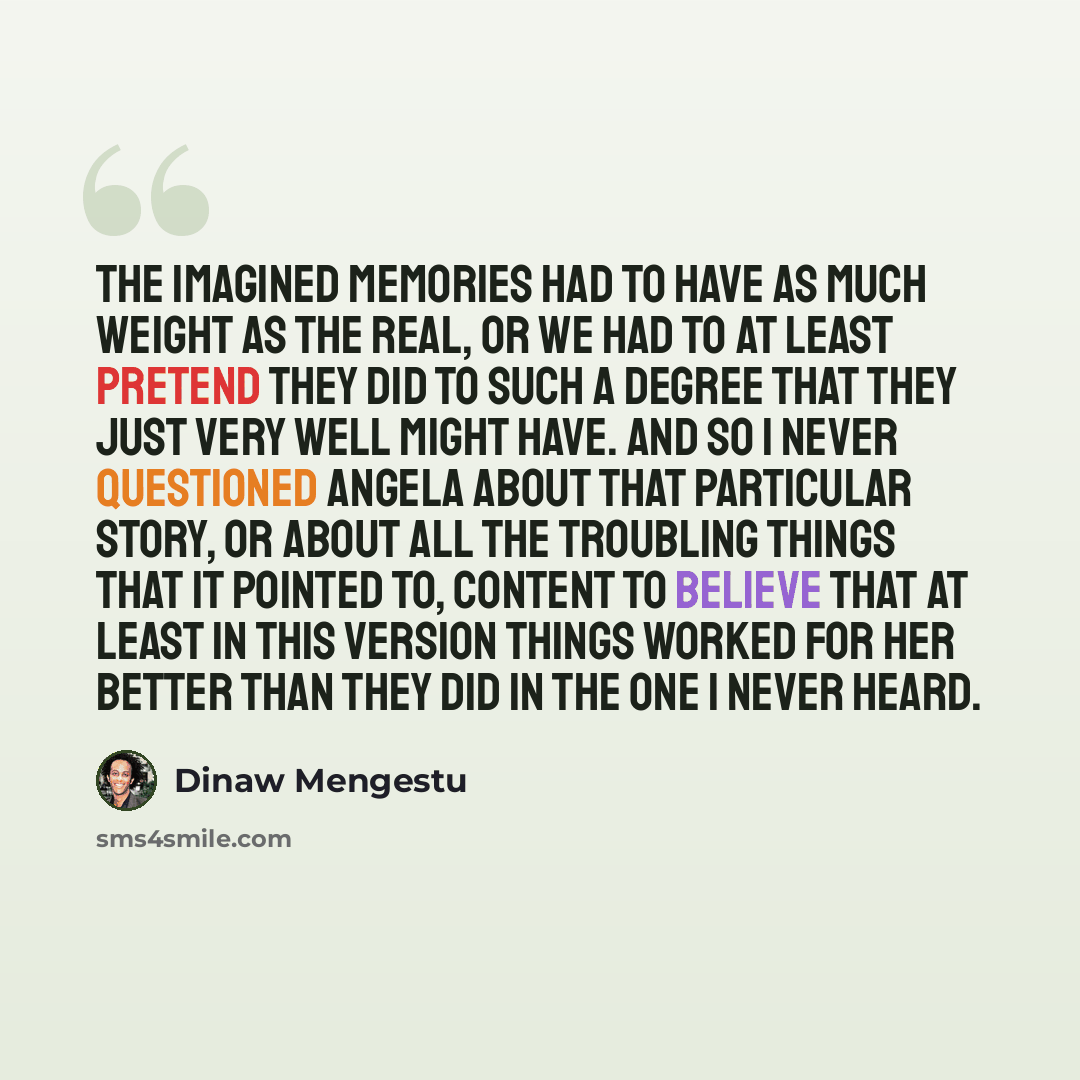 “The imagined memories had to have as much weight as the real, or we had to at least pretend they did to such a degree that they just very well might have. And so I never questioned Angela about that particular story, or about all the troubling things that it pointed to, content to believe that at…” quote by Dinaw Mengestu