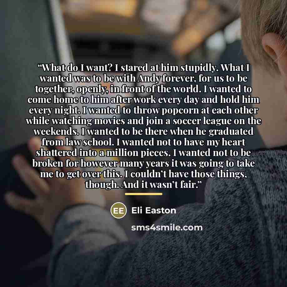“What do I want? I stared at him stupidly. What I wanted was to be with Andy forever, for us to be together, openly, in front of the world. I wanted to come home to him after work every day and hold him every night. I wanted to throw popcorn at each other while watching movies and join a soccer…” quote by Eli Easton