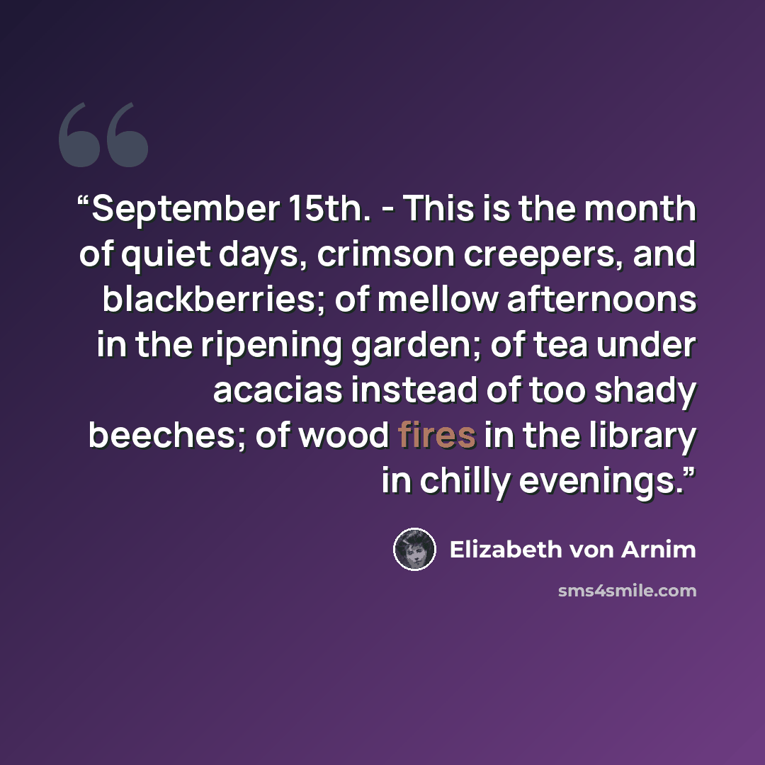 “September 15th. - This is the month of quiet days, crimson creepers, and blackberries; of mellow afternoons in the ripening garden; of tea under acacias instead of too shady beeches; of wood fires in the library in chilly evenings.” quote by Elizabeth von Arnim