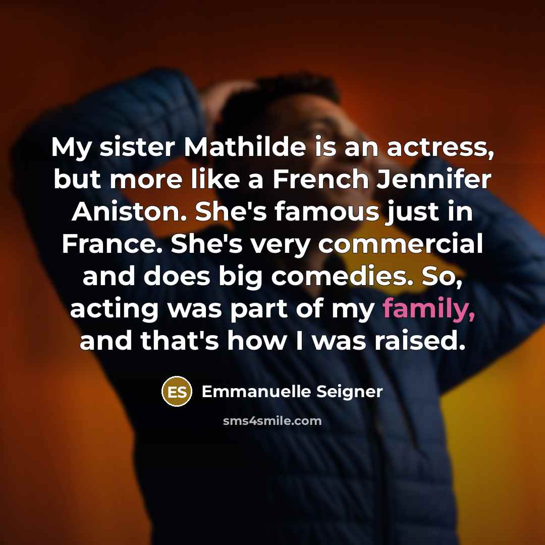 “My sister Mathilde is an actress, but more like a French Jennifer Aniston. She's famous just in France. She's very commercial and does big comedies. So, acting was part of my family, and that's how I was raised.” quote by Emmanuelle Seigner