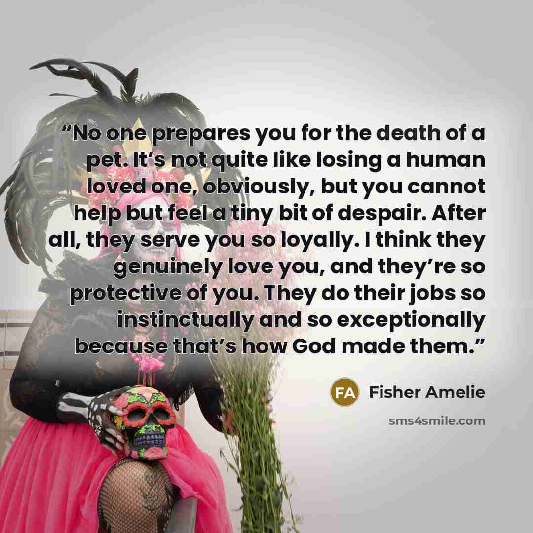 “No one prepares you for the death of a pet. It’s not quite like losing a human loved one, obviously, but you cannot help but feel a tiny bit of despair. After all, they serve you so loyally. I think they genuinely love you, and they’re so protective of you. They do their jobs so instinctually and…” quote by Fisher Amelie
