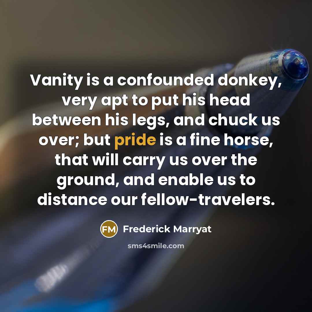 “Vanity is a confounded donkey, very apt to put his head between his legs, and chuck us over; but pride is a fine horse, that will carry us over the ground, and enable us to distance our fellow-travelers.” quote by Frederick Marryat