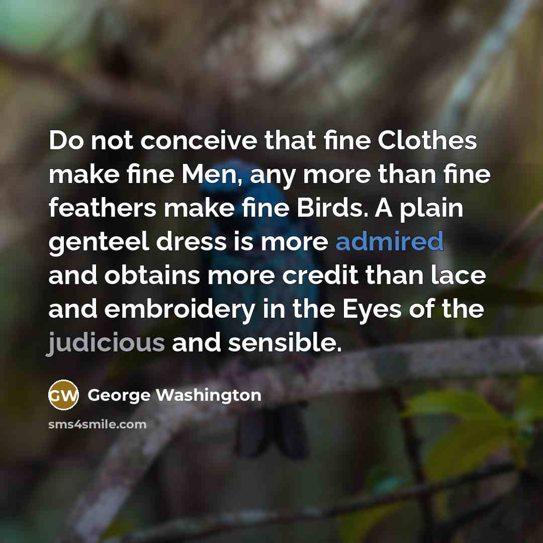 “Do not conceive that fine Clothes make fine Men, any more than fine feathers make fine Birds. A plain genteel dress is more admired and obtains more credit than lace and embroidery in the Eyes of the judicious and sensible.” quote by George Washington