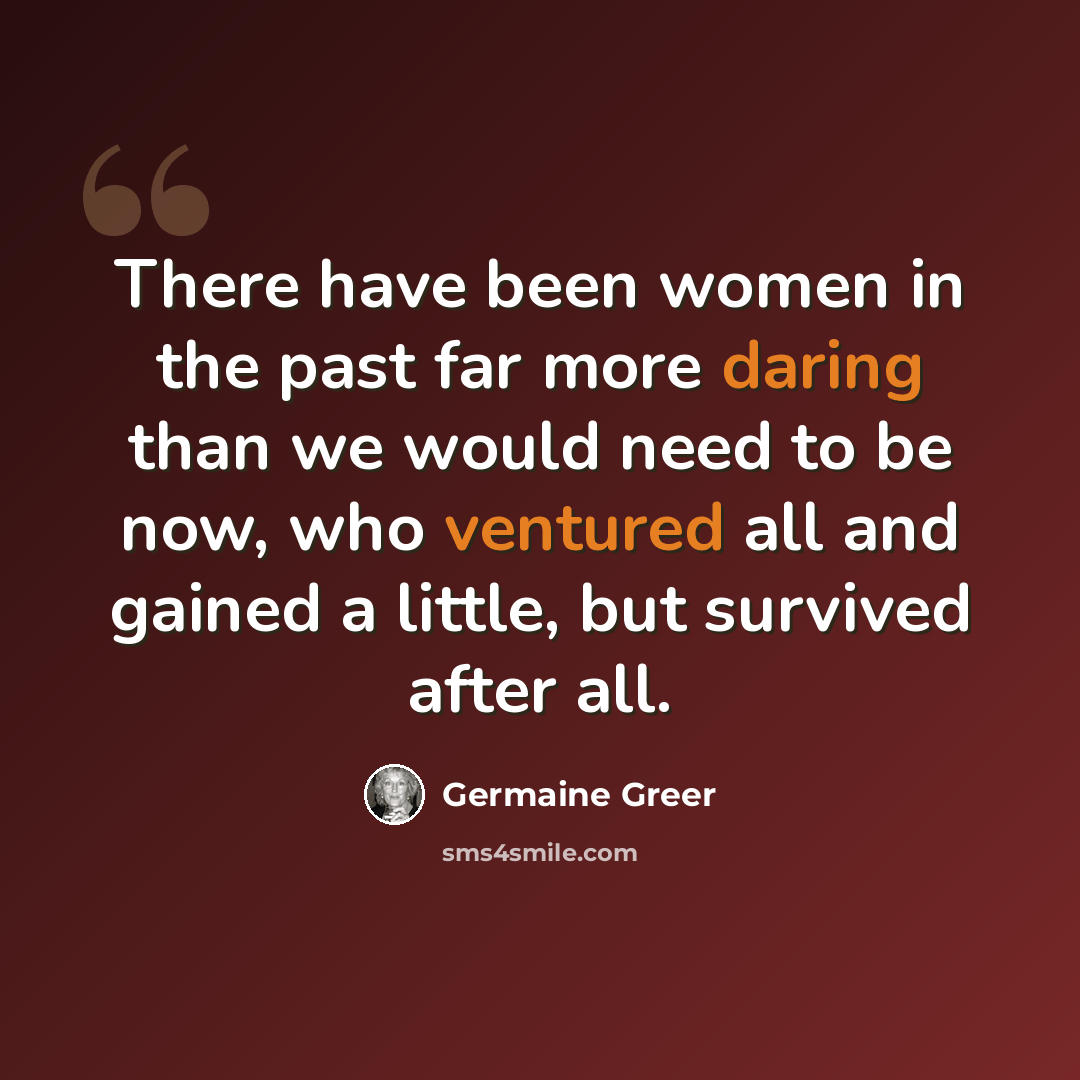 “There have been women in the past far more daring than we would need to be now, who ventured all and gained a little, but survived after all.” quote by Germaine Greer
