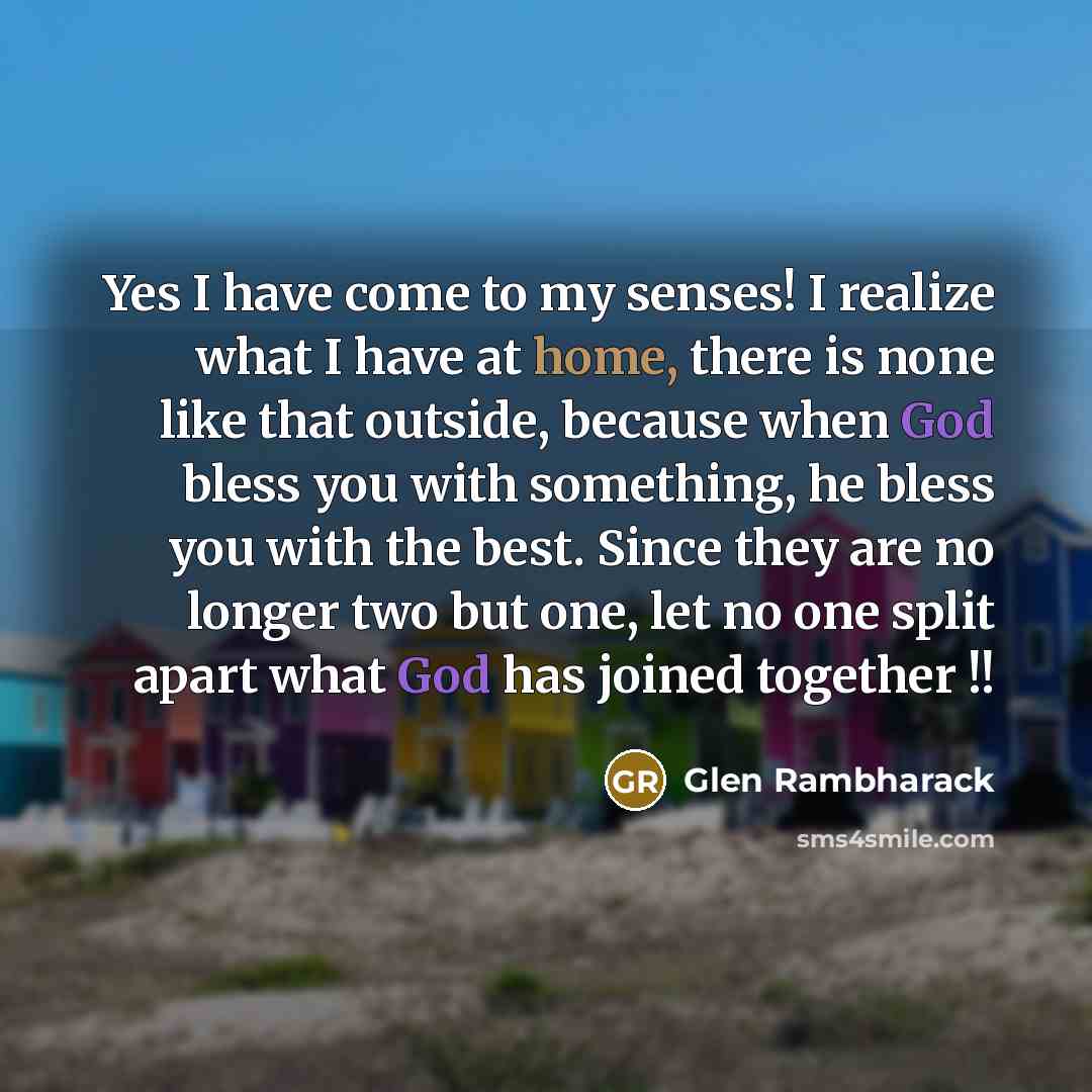 “Yes I have come to my senses! I realize what I have at home, there is none like that outside, because when God bless you with something, he bless you with the best. Since they are no longer two but one, let no one split apart what God has joined together !!” quote by Glen Rambharack