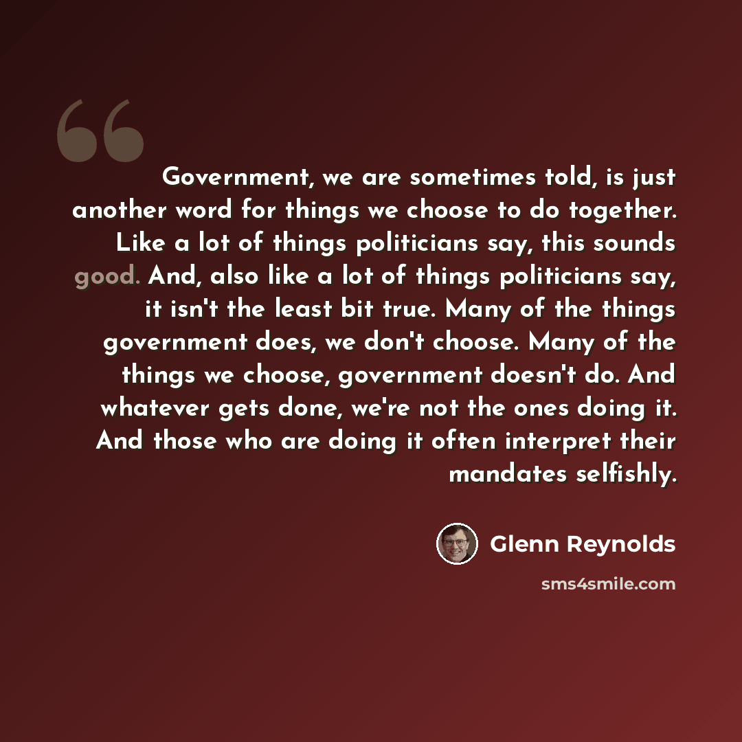 “Government, we are sometimes told, is just another word for things we choose to do together. Like a lot of things politicians say, this sounds good. And, also like a lot of things politicians say, it isn't the least bit true. Many of the things government does, we don't choose. Many of the things…” quote by Glenn Reynolds