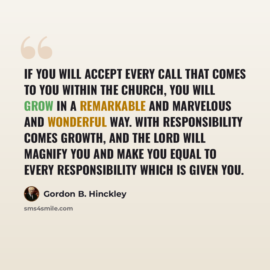 “If you will accept every call that comes to you within the Church, you will grow in a remarkable and marvelous and wonderful way. With responsibility comes growth, and the Lord will magnify you and make you equal to every responsibility which is given you.” quote by Gordon B. Hinckley