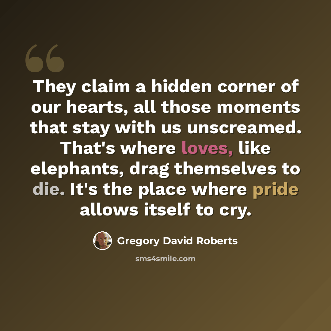 “They claim a hidden corner of our hearts, all those moments that stay with us unscreamed. That's where loves, like elephants, drag themselves to die. It's the place where pride allows itself to cry.” quote by Gregory David Roberts