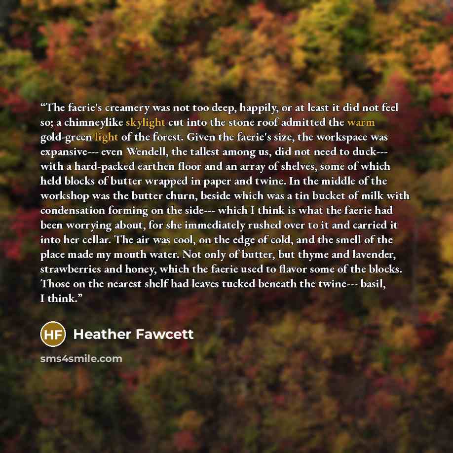 “The faerie's creamery was not too deep, happily, or at least it did not feel so; a chimneylike skylight cut into the stone roof admitted the warm gold-green light of the forest. Given the faerie's size, the workspace was expansive--- even Wendell, the tallest among us, did not need to duck--- with…” quote by Heather Fawcett