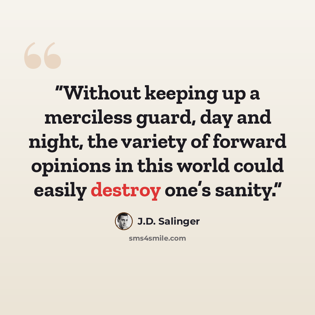 “Without keeping up a merciless guard, day and night, the variety of forward opinions in this world could easily destroy one’s sanity.” quote by J.D. Salinger