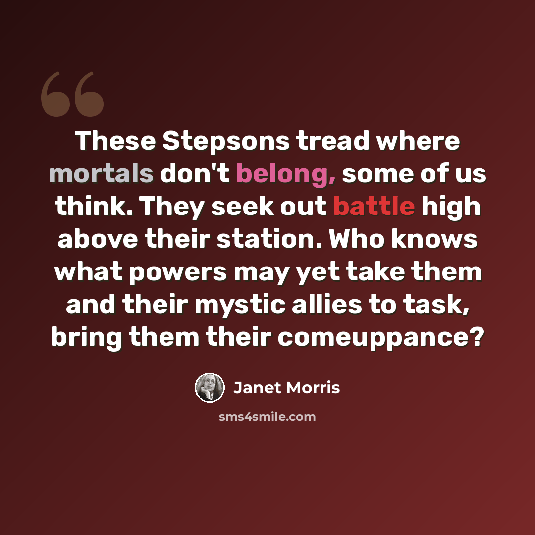 “These Stepsons tread where mortals don't belong, some of us think. They seek out battle high above their station. Who knows what powers may yet take them and their mystic allies to task, bring them their comeuppance?” quote by Janet Morris