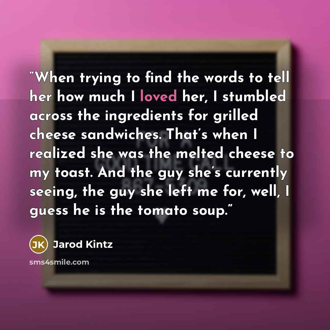 “When trying to find the words to tell her how much I loved her, I stumbled across the ingredients for grilled cheese sandwiches. That’s when I realized she was the melted cheese to my toast. And the guy she’s currently seeing, the guy she left me for, well, I guess he is the tomato soup.” quote by Jarod Kintz