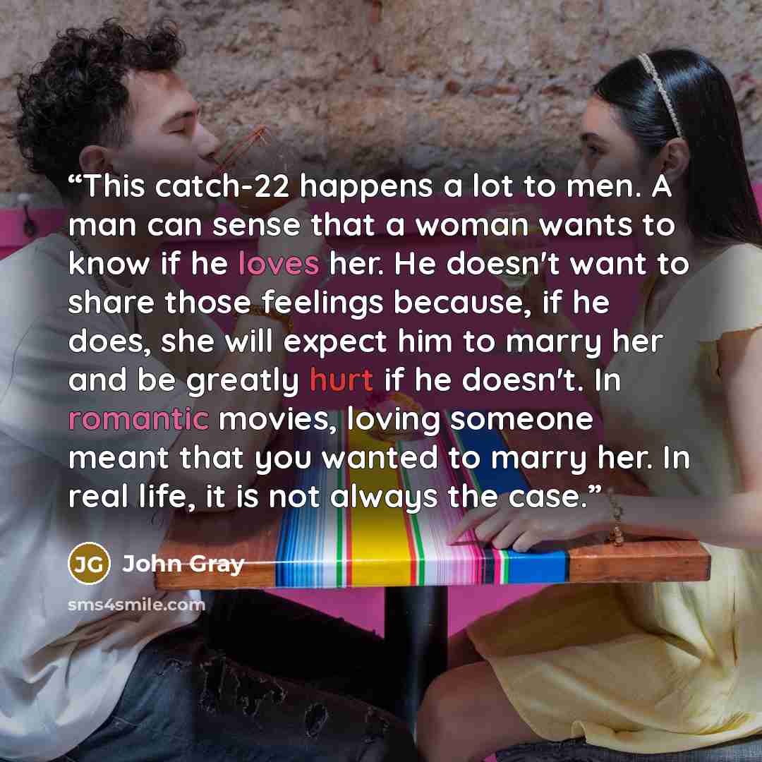 “This catch-22 happens a lot to men. A man can sense that a woman wants to know if he loves her. He doesn't want to share those feelings because, if he does, she will expect him to marry her and be greatly hurt if he doesn't. In romantic movies, loving someone meant that you wanted to marry her. In…” quote by John Gray