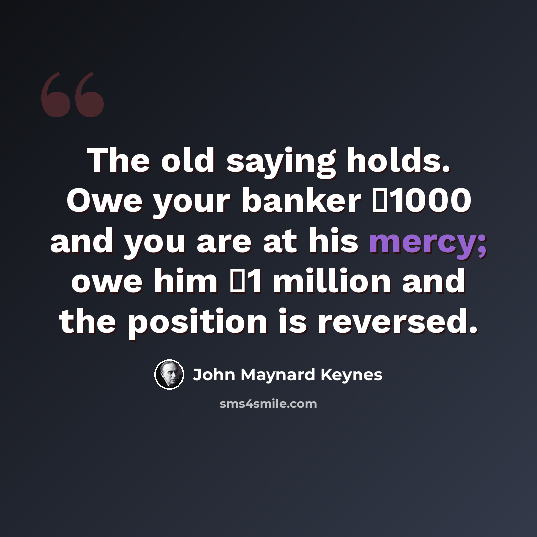 “The old saying holds. Owe your banker �1000 and you are at his mercy; owe him �1 million and the position is reversed.” quote by John Maynard Keynes