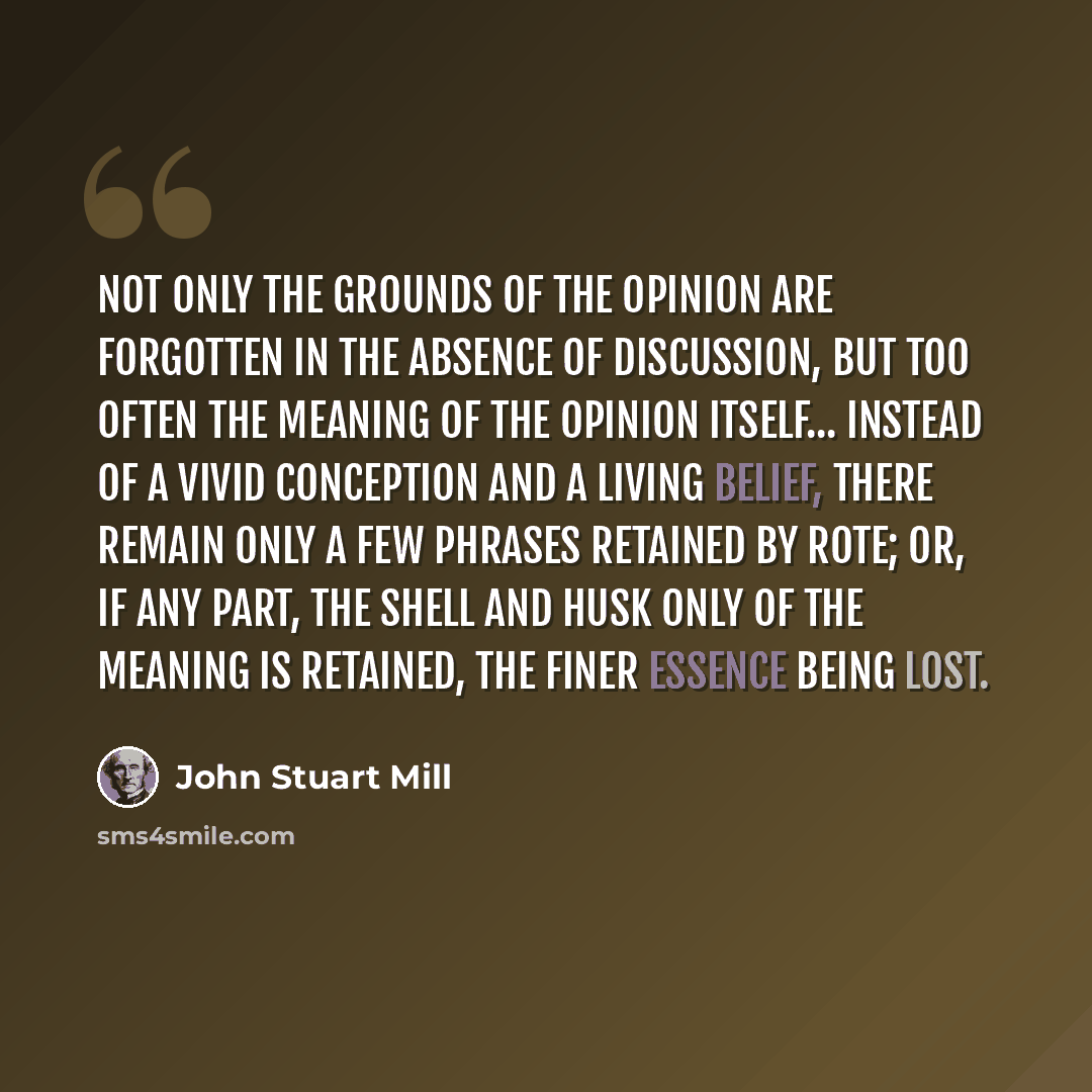 “Not only the grounds of the opinion are forgotten in the absence of discussion, but too often the meaning of the opinion itself... Instead of a vivid conception and a living belief, there remain only a few phrases retained by rote; or, if any part, the shell and husk only of the meaning is…” quote by John Stuart Mill