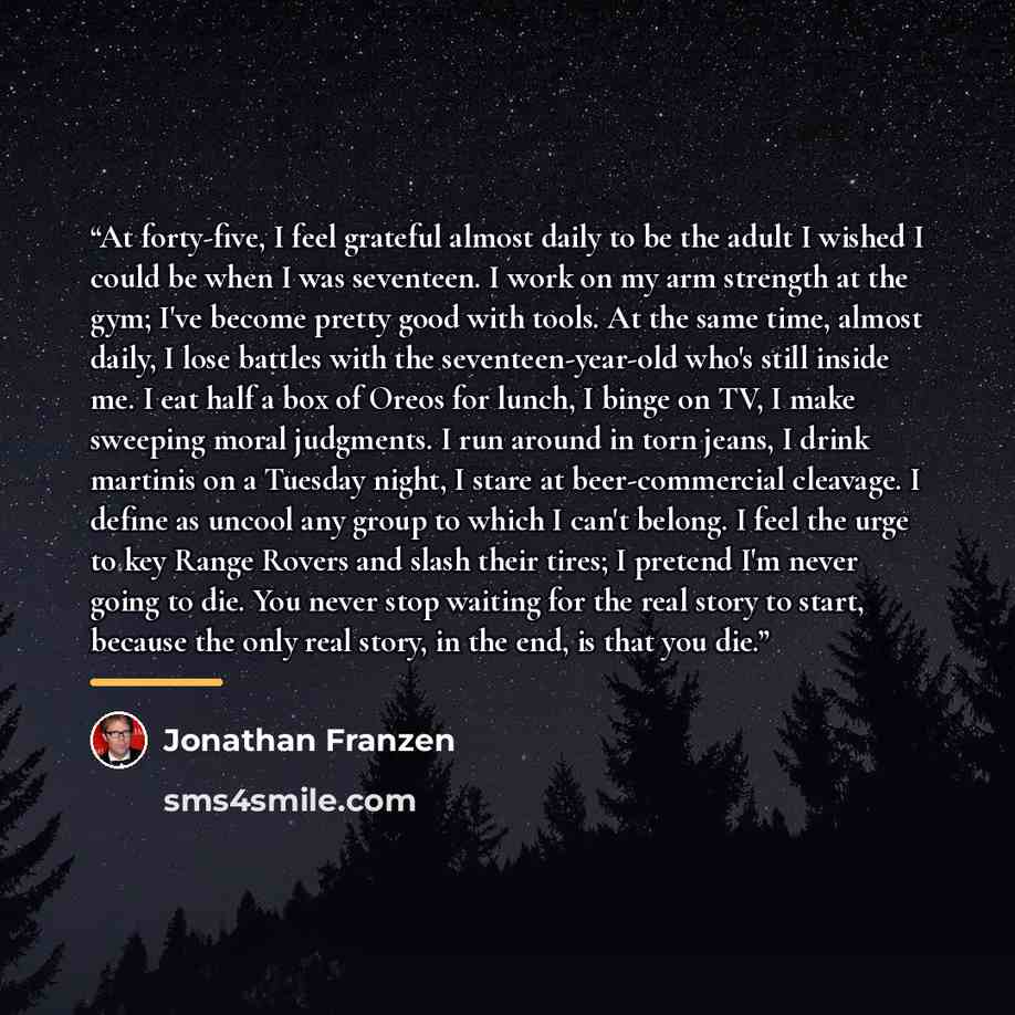 “At forty-five, I feel grateful almost daily to be the adult I wished I could be when I was seventeen. I work on my arm strength at the gym; I've become pretty good with tools. At the same time, almost daily, I lose battles with the seventeen-year-old who's still inside me. I eat half a box of…” quote by Jonathan Franzen