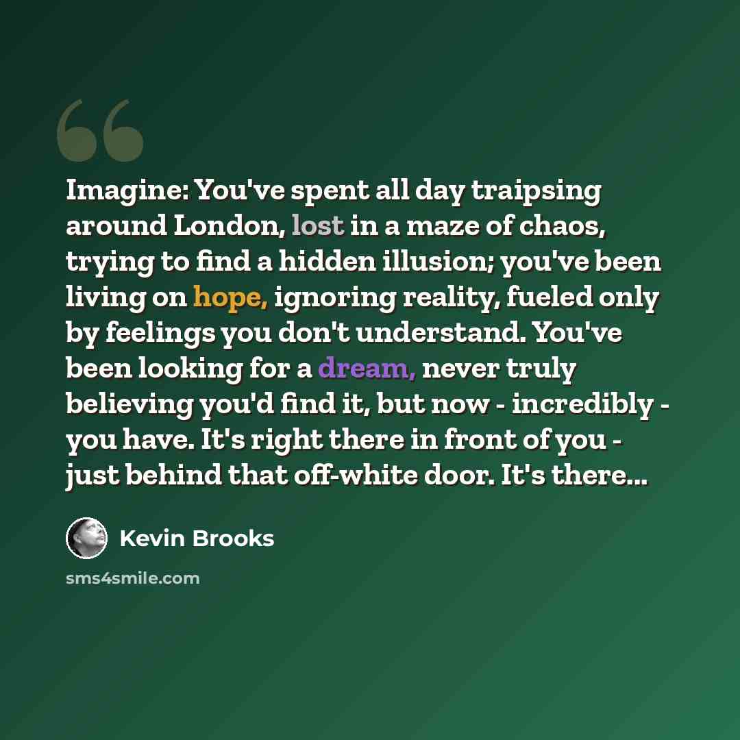 “Imagine: You've spent all day traipsing around London, lost in a maze of chaos, trying to find a hidden illusion; you've been living on hope, ignoring reality, fueled only by feelings you don't understand. You've been looking for a dream, never truly believing you'd find it, but now - incredibly…” quote by Kevin Brooks