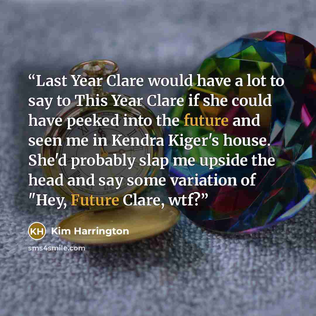“Last Year Clare would have a lot to say to This Year Clare if she could have peeked into the future and seen me in Kendra Kiger's house. She'd probably slap me upside the head and say some variation of "Hey, Future Clare, wtf?” quote by Kim Harrington