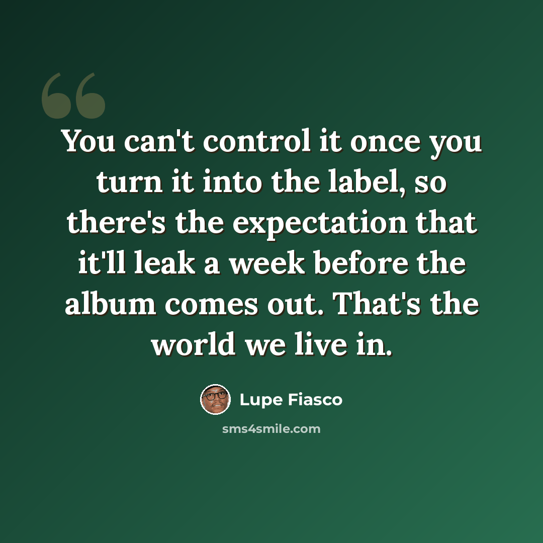 “You can't control it once you turn it into the label, so there's the expectation that it'll leak a week before the album comes out. That's the world we live in.” quote by Lupe Fiasco