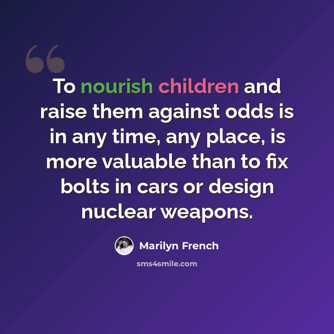 “To nourish children and raise them against odds is in any time, any place, is more valuable than to fix bolts in cars or design nuclear weapons.” quote by Marilyn French