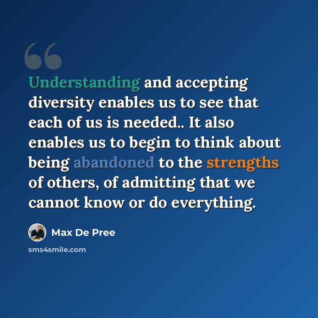 “Understanding and accepting diversity enables us to see that each of us is needed.. It also enables us to begin to think about being abandoned to the strengths of others, of admitting that we cannot know or do everything.” quote by Max De Pree